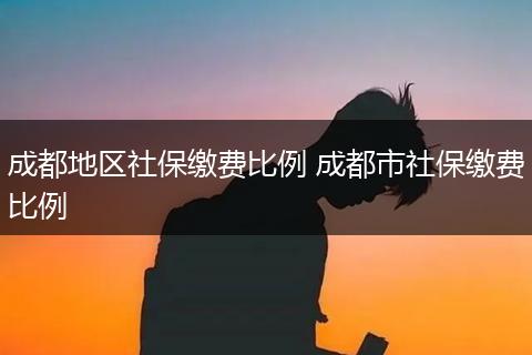 成都地区社保缴费比例 成都市社保缴费比例