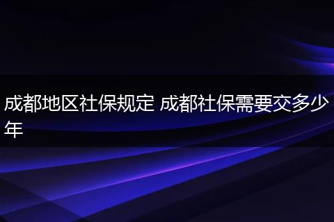 成都地区社保规定 成都社保需要交多少年