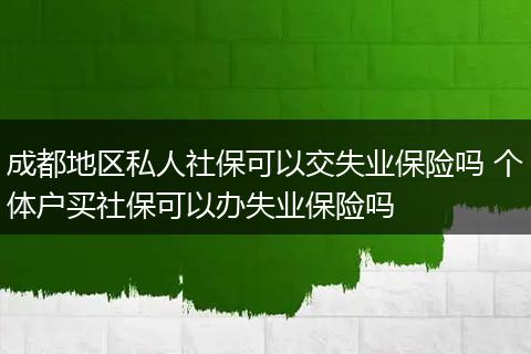 成都地区私人社保可以交失业保险吗 个体户买社保可以办失业保险吗