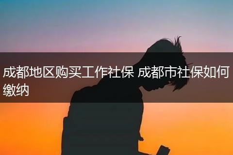 成都地区购买工作社保 成都市社保如何缴纳