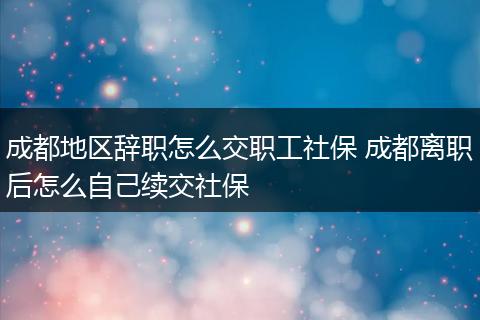 成都地区辞职怎么交职工社保 成都离职后怎么自己续交社保