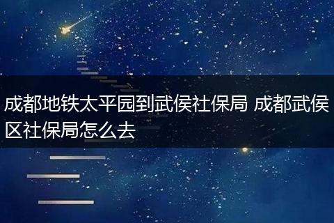 成都地铁太平园到武侯社保局 成都武侯区社保局怎么去