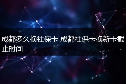 成都多久换社保卡 成都社保卡换新卡截止时间