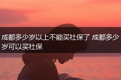 成都多少岁以上不能买社保了 成都多少岁可以买社保