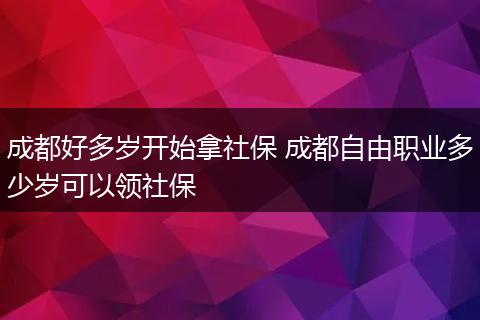 成都好多岁开始拿社保 成都自由职业多少岁可以领社保
