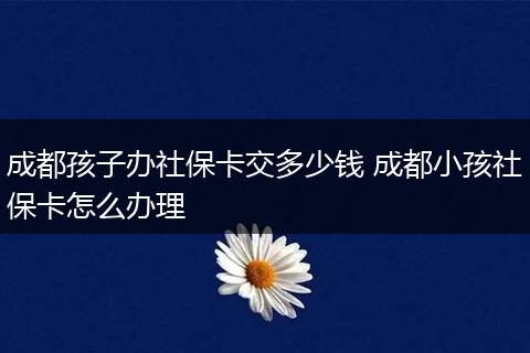 成都孩子办社保卡交多少钱 成都小孩社保卡怎么办理