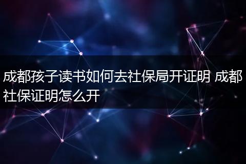 成都孩子读书如何去社保局开证明 成都社保证明怎么开