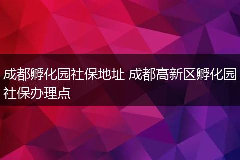 成都孵化园社保地址 成都高新区孵化园社保办理点