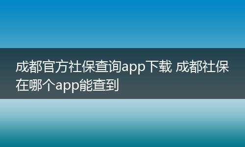 成都官方社保查询app下载 成都社保在哪个app能查到