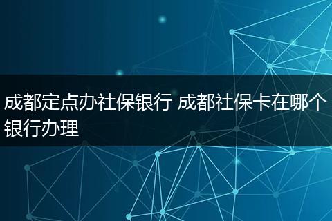 成都定点办社保银行 成都社保卡在哪个银行办理