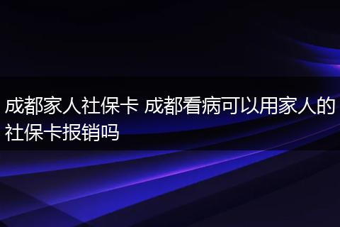 成都家人社保卡 成都看病可以用家人的社保卡报销吗