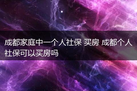 成都家庭中一个人社保 买房 成都个人社保可以买房吗
