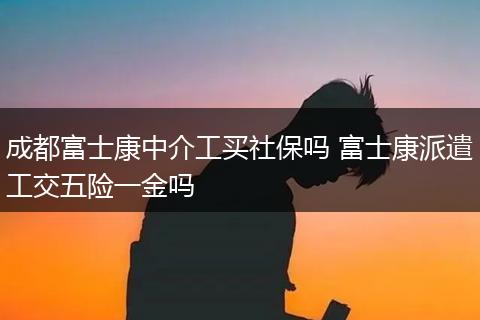 成都富士康中介工买社保吗 富士康派遣工交五险一金吗