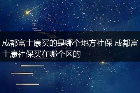 成都富士康买的是哪个地方社保 成都富士康社保买在哪个区的