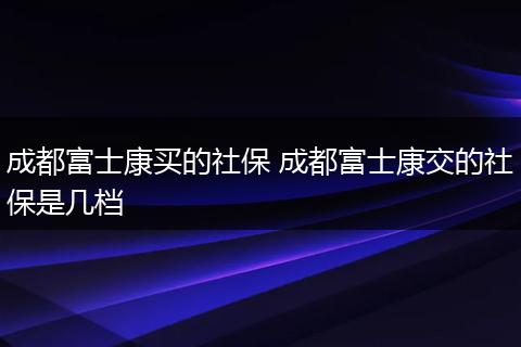 成都富士康买的社保 成都富士康交的社保是几档