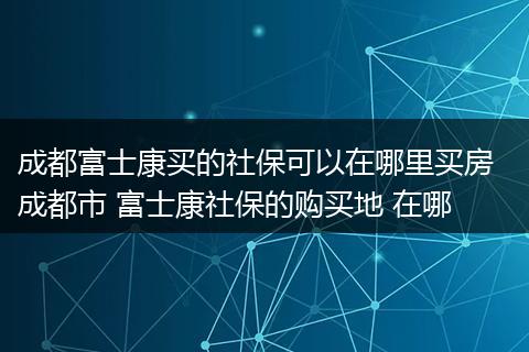 成都富士康买的社保可以在哪里买房  成都市 富士康社保的购买地 在哪