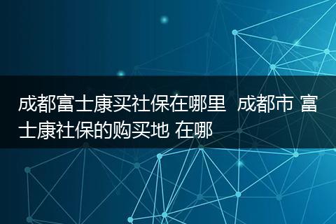 成都富士康买社保在哪里  成都市 富士康社保的购买地 在哪
