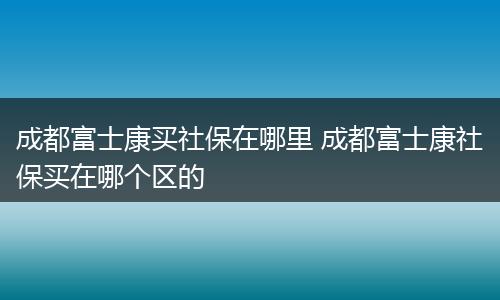 成都富士康买社保在哪里 成都富士康社保买在哪个区的
