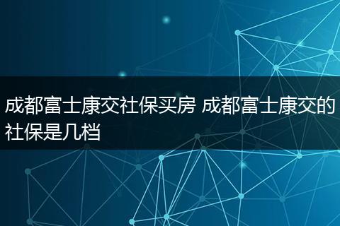 成都富士康交社保买房 成都富士康交的社保是几档