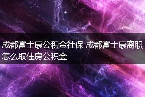 成都富士康公积金社保 成都富士康离职怎么取住房公积金