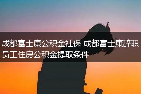成都富士康公积金社保 成都富士康辞职员工住房公积金提取条件