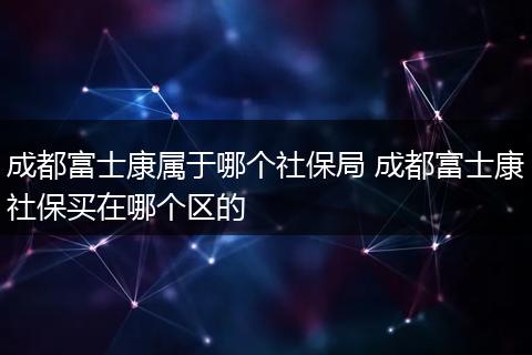 成都富士康属于哪个社保局 成都富士康社保买在哪个区的