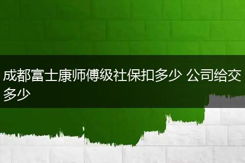 成都富士康师傅级社保扣多少 公司给交多少