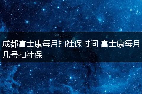 成都富士康每月扣社保时间 富士康每月几号扣社保