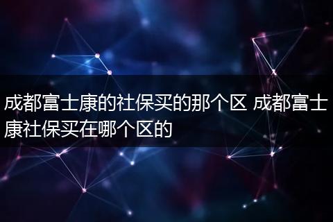 成都富士康的社保买的那个区 成都富士康社保买在哪个区的