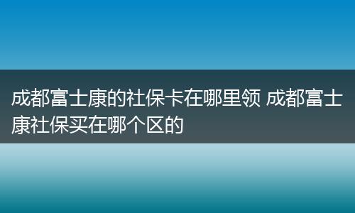 成都富士康的社保卡在哪里领 成都富士康社保买在哪个区的