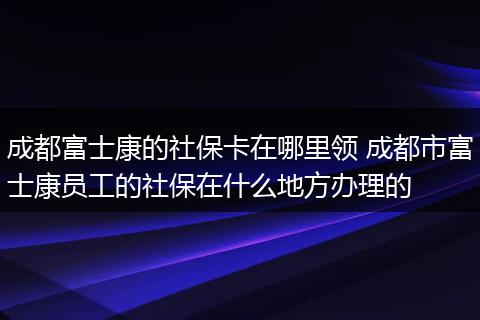 成都富士康的社保卡在哪里领 成都市富士康员工的社保在什么地方办理的