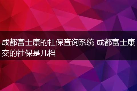 成都富士康的社保查询系统 成都富士康交的社保是几档