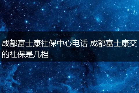 成都富士康社保中心电话 成都富士康交的社保是几档