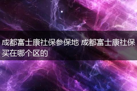 成都富士康社保参保地 成都富士康社保买在哪个区的