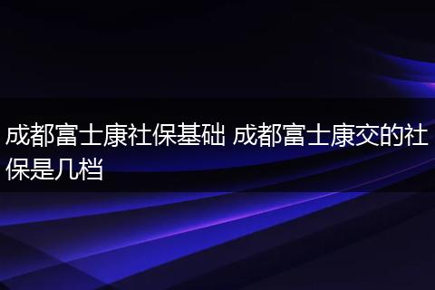 成都富士康社保基础 成都富士康交的社保是几档