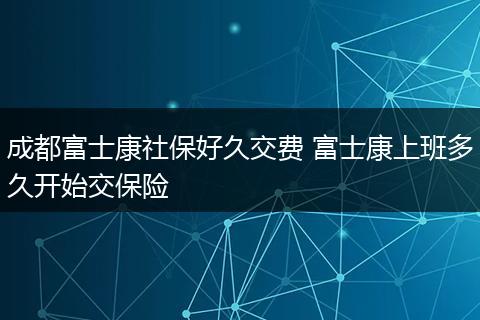 成都富士康社保好久交费 富士康上班多久开始交保险