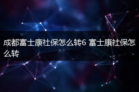 成都富士康社保怎么转6 富士康社保怎么转