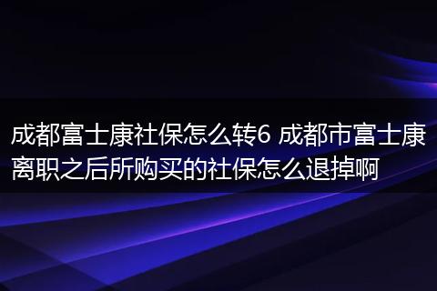 成都富士康社保怎么转6 成都市富士康离职之后所购买的社保怎么退掉啊