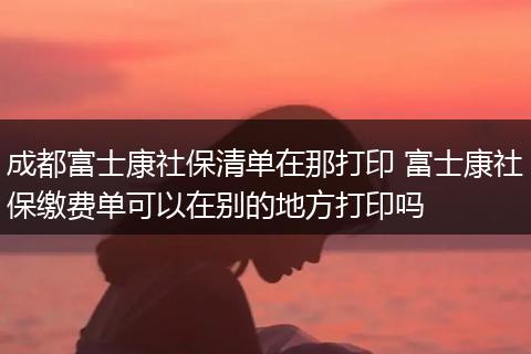 成都富士康社保清单在那打印 富士康社保缴费单可以在别的地方打印吗