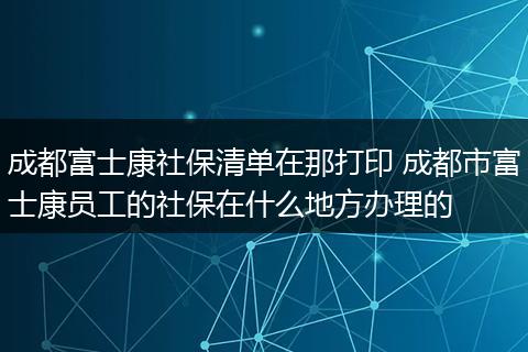 成都富士康社保清单在那打印 成都市富士康员工的社保在什么地方办理的
