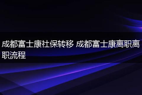成都富士康社保转移 成都富士康离职离职流程