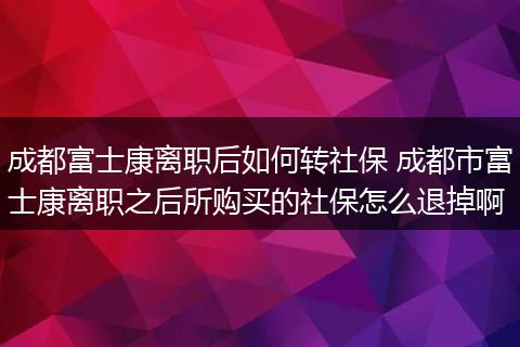 成都富士康离职后如何转社保 成都市富士康离职之后所购买的社保怎么退掉啊