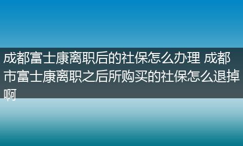 成都富士康离职后的社保怎么办理 成都市富士康离职之后所购买的社保怎么退掉啊