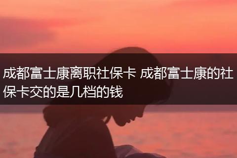 成都富士康离职社保卡 成都富士康的社保卡交的是几档的钱