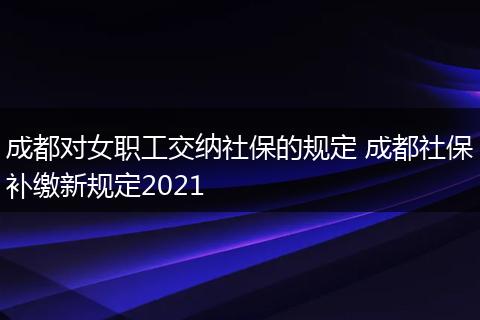 成都对女职工交纳社保的规定 成都社保补缴新规定2021