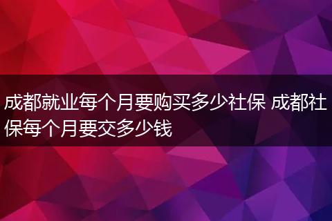 成都就业每个月要购买多少社保 成都社保每个月要交多少钱