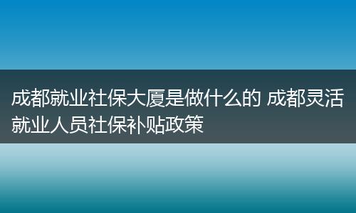 成都就业社保大厦是做什么的 成都灵活就业人员社保补贴政策