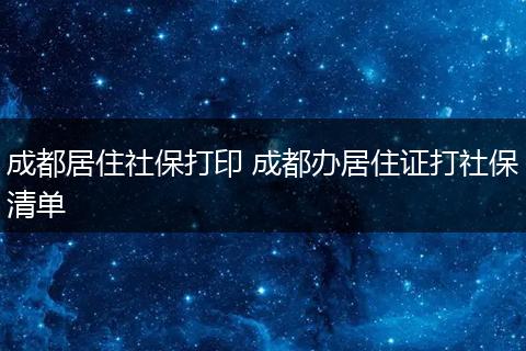成都居住社保打印 成都办居住证打社保清单