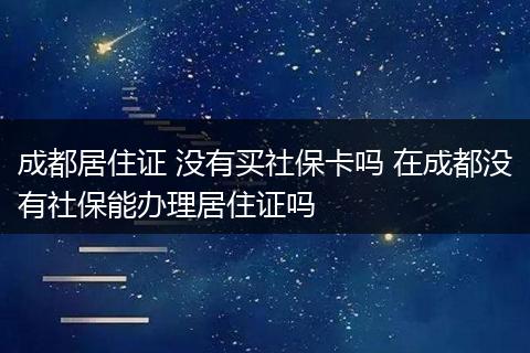 成都居住证 没有买社保卡吗 在成都没有社保能办理居住证吗