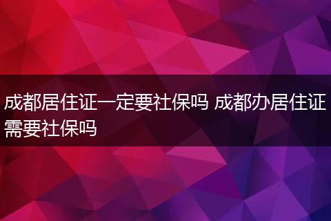 成都居住证一定要社保吗 成都办居住证需要社保吗
